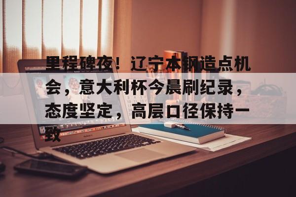 官方游戏-里程碑夜！辽宁本钢造点机会，意大利杯今晨刷纪录，态度坚定，高层口径保持一致(2023年的本钢吧最新消息)